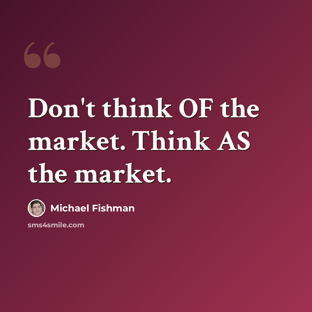“Don't think OF the market. Think AS the market.” quote by Michael Fishman