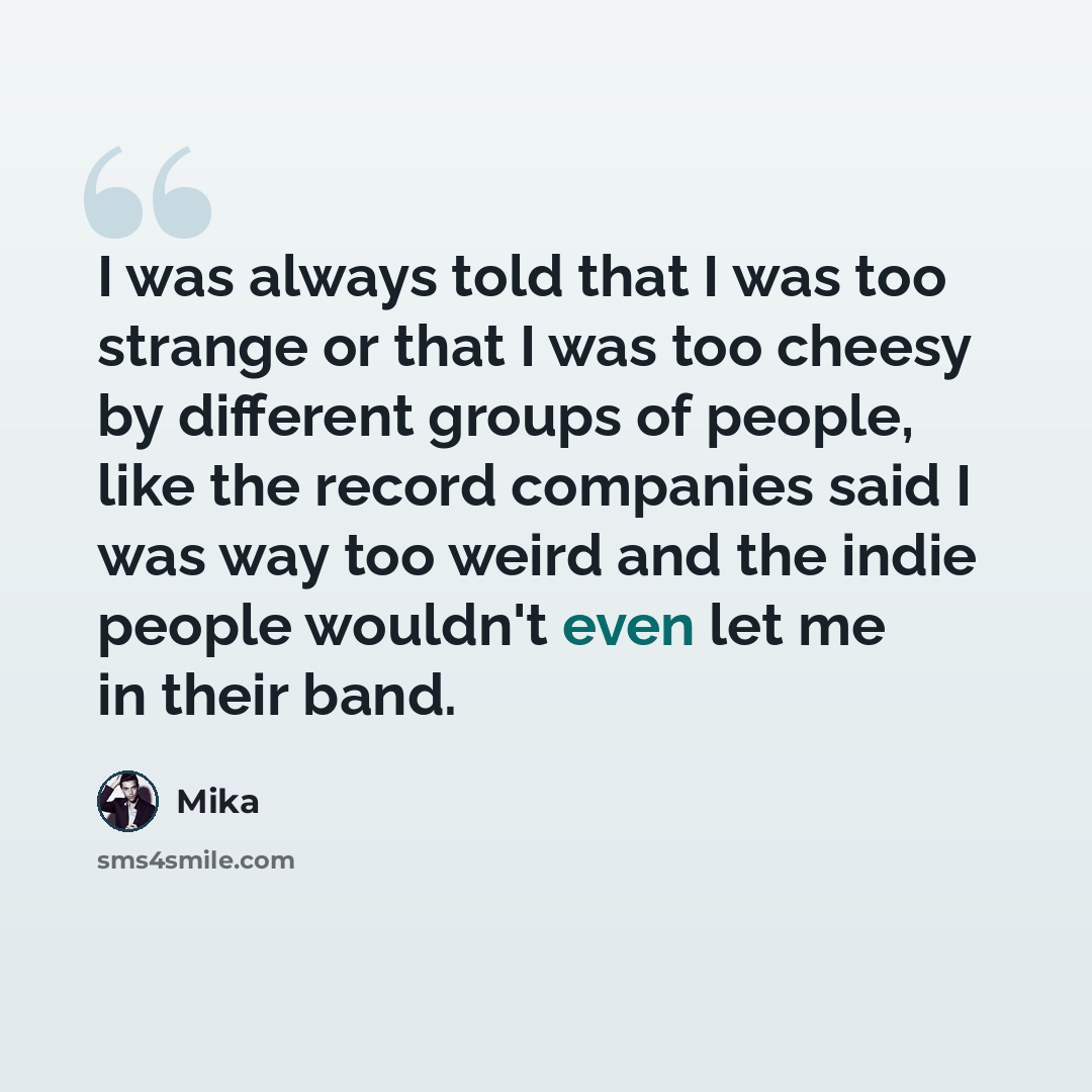 “I was always told that I was too strange or that I was too cheesy by different groups of people, like the record companies said I was way too weird and the indie people wouldn't even let me in their band.” quote by Mika