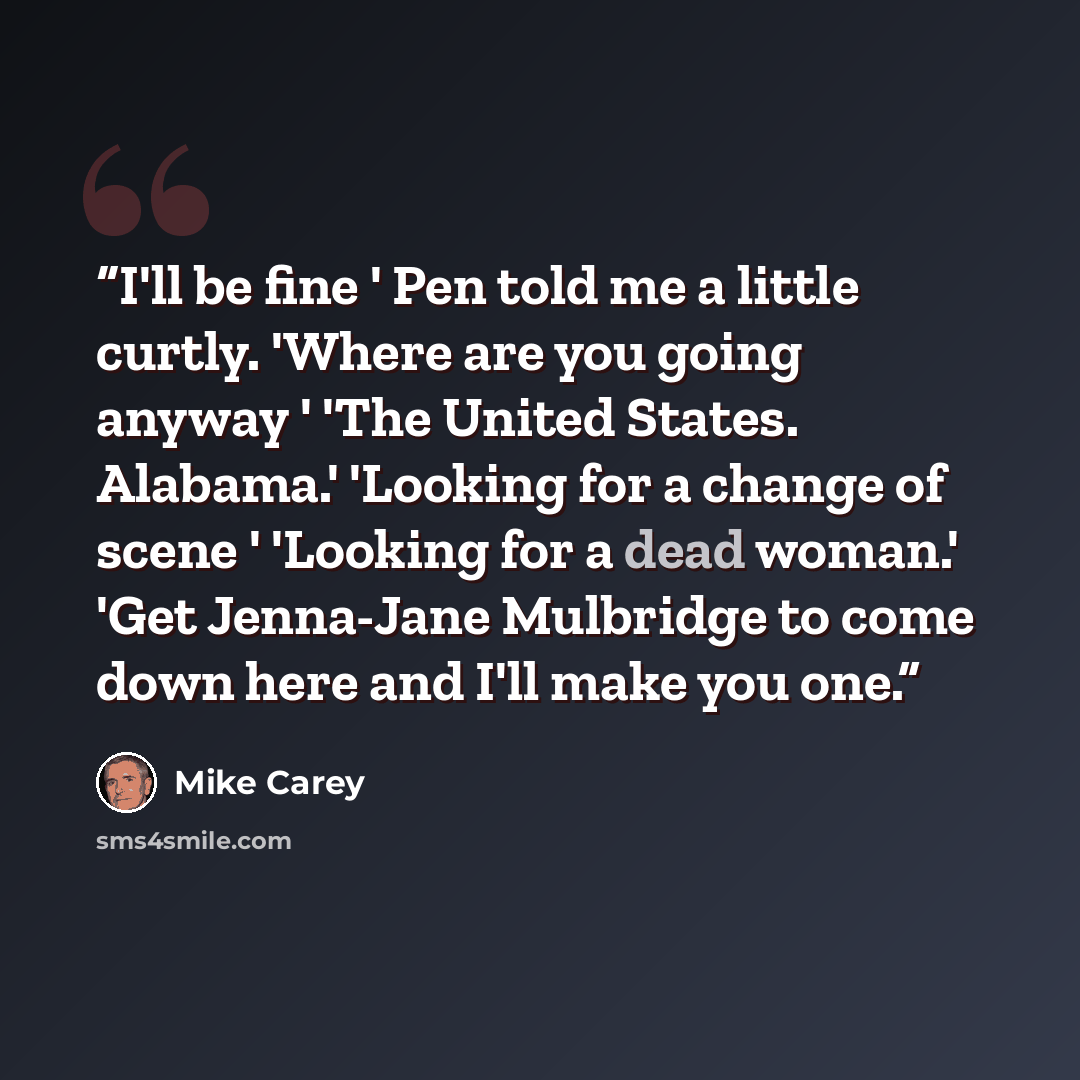 “I'll be fine ' Pen told me a little curtly. 'Where are you going anyway ' 'The United States. Alabama.' 'Looking for a change of scene ' 'Looking for a dead woman.' 'Get Jenna-Jane Mulbridge to come down here and I'll make you one.” quote by Mike Carey