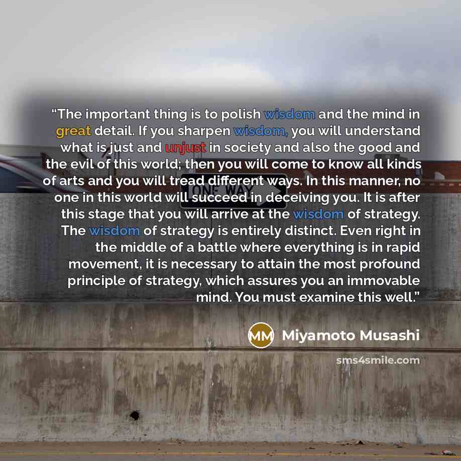 “The important thing is to polish wisdom and the mind in great detail. If you sharpen wisdom, you will understand what is just and unjust in society and also the good and the evil of this world; then you will come to know all kinds of arts and you will tread different ways. In this manner, no one…” quote by Miyamoto Musashi