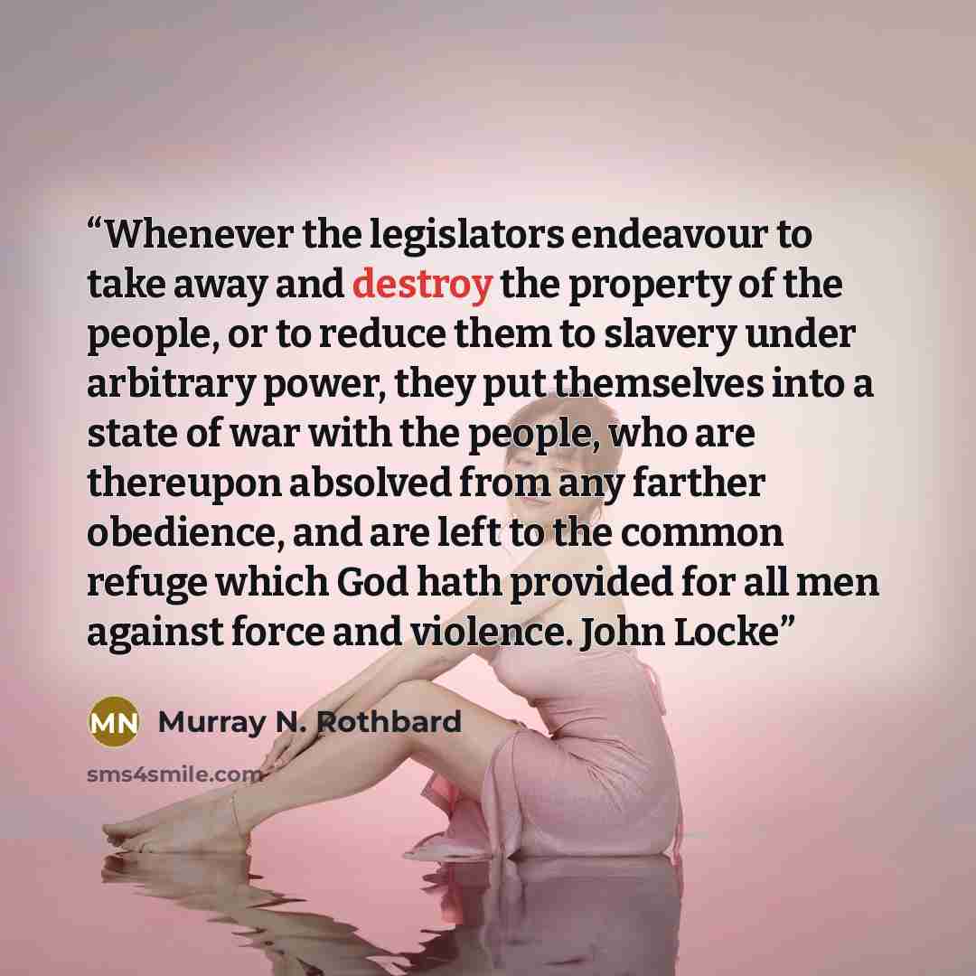 “Whenever the legislators endeavour to take away and destroy the property of the people, or to reduce them to slavery under arbitrary power, they put themselves into a state of war with the people, who are thereupon absolved from any farther obedience, and are left to the common refuge which God…” quote by Murray N. Rothbard