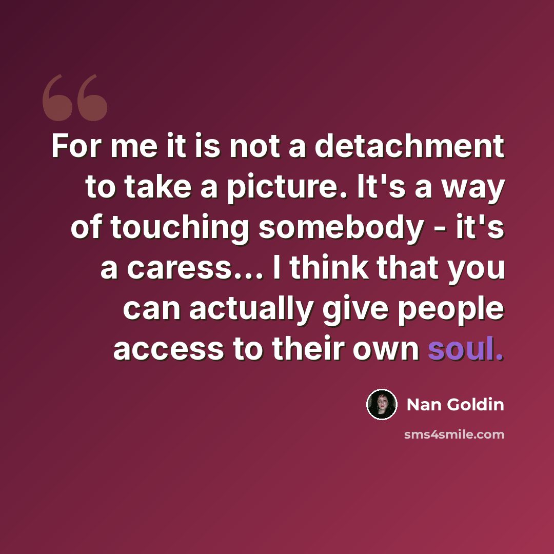 “For me it is not a detachment to take a picture. It's a way of touching somebody - it's a caress… I think that you can actually give people access to their own soul.” quote by Nan Goldin