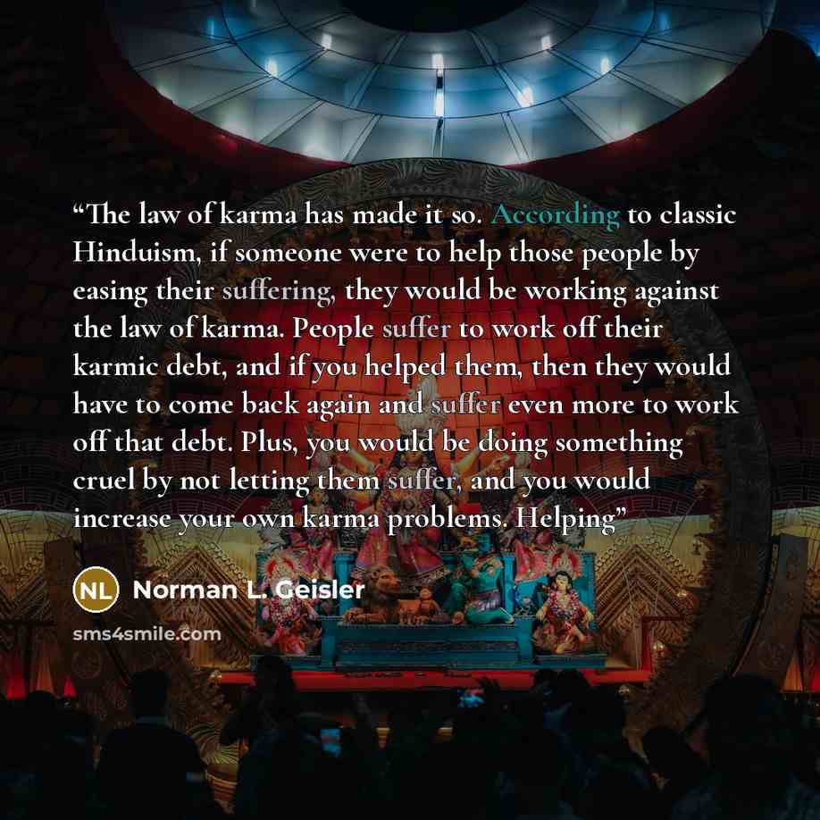 “The law of karma has made it so. According to classic Hinduism, if someone were to help those people by easing their suffering, they would be working against the law of karma. People suffer to work off their karmic debt, and if you helped them, then they would have to come back again and suffer…” quote by Norman L. Geisler