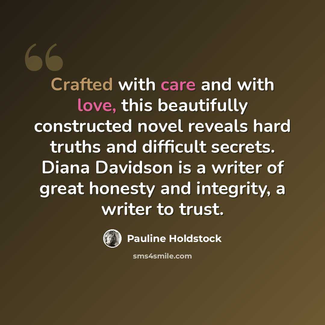 “Crafted with care and with love, this beautifully constructed novel reveals hard truths and difficult secrets. Diana Davidson is a writer of great honesty and integrity, a writer to trust.” quote by Pauline Holdstock