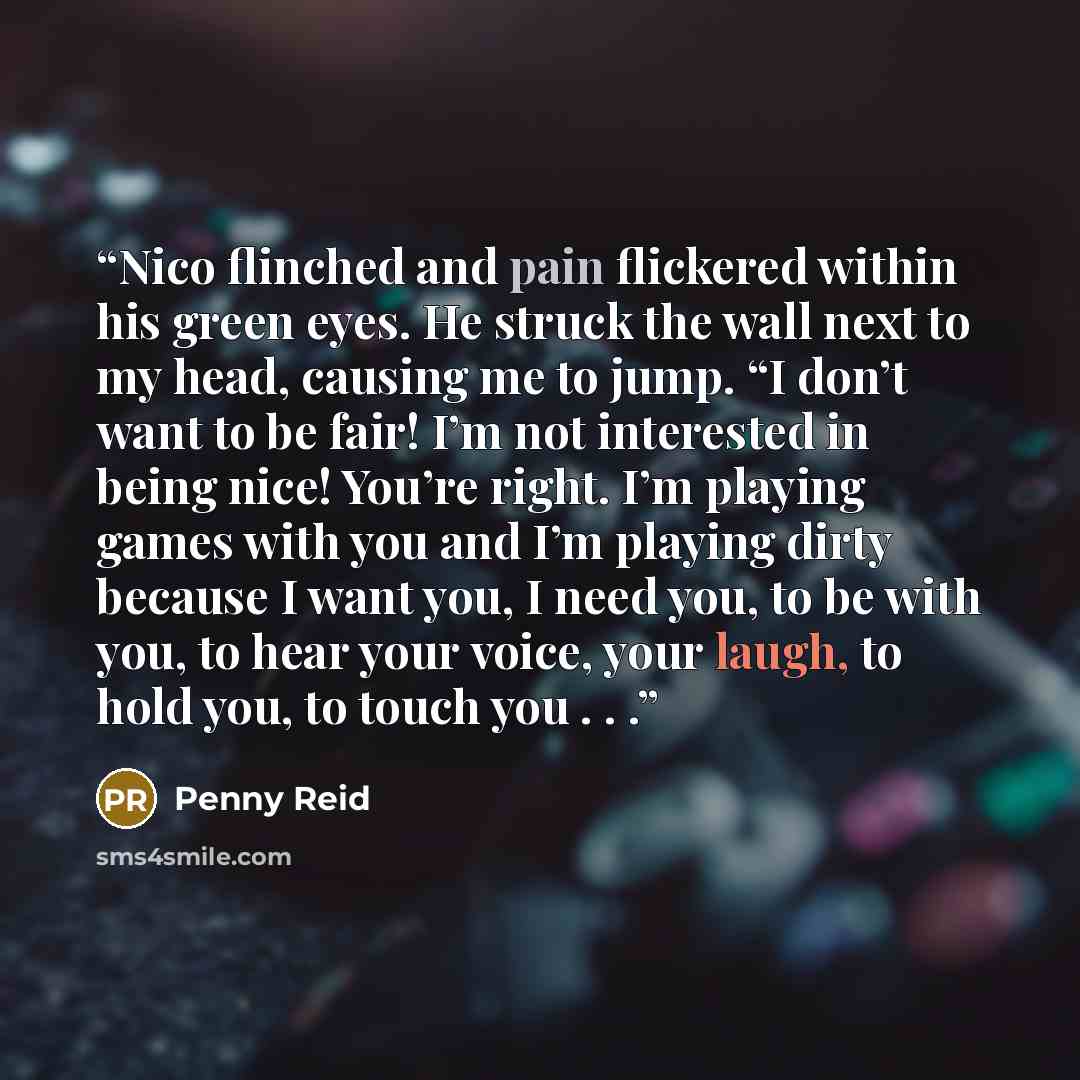 “Nico flinched and pain flickered within his green eyes. He struck the wall next to my head, causing me to jump. “I don’t want to be fair! I’m not interested in being nice! You’re right. I’m playing games with you and I’m playing dirty because I want you, I need you, to be with you, to hear your…” quote by Penny Reid