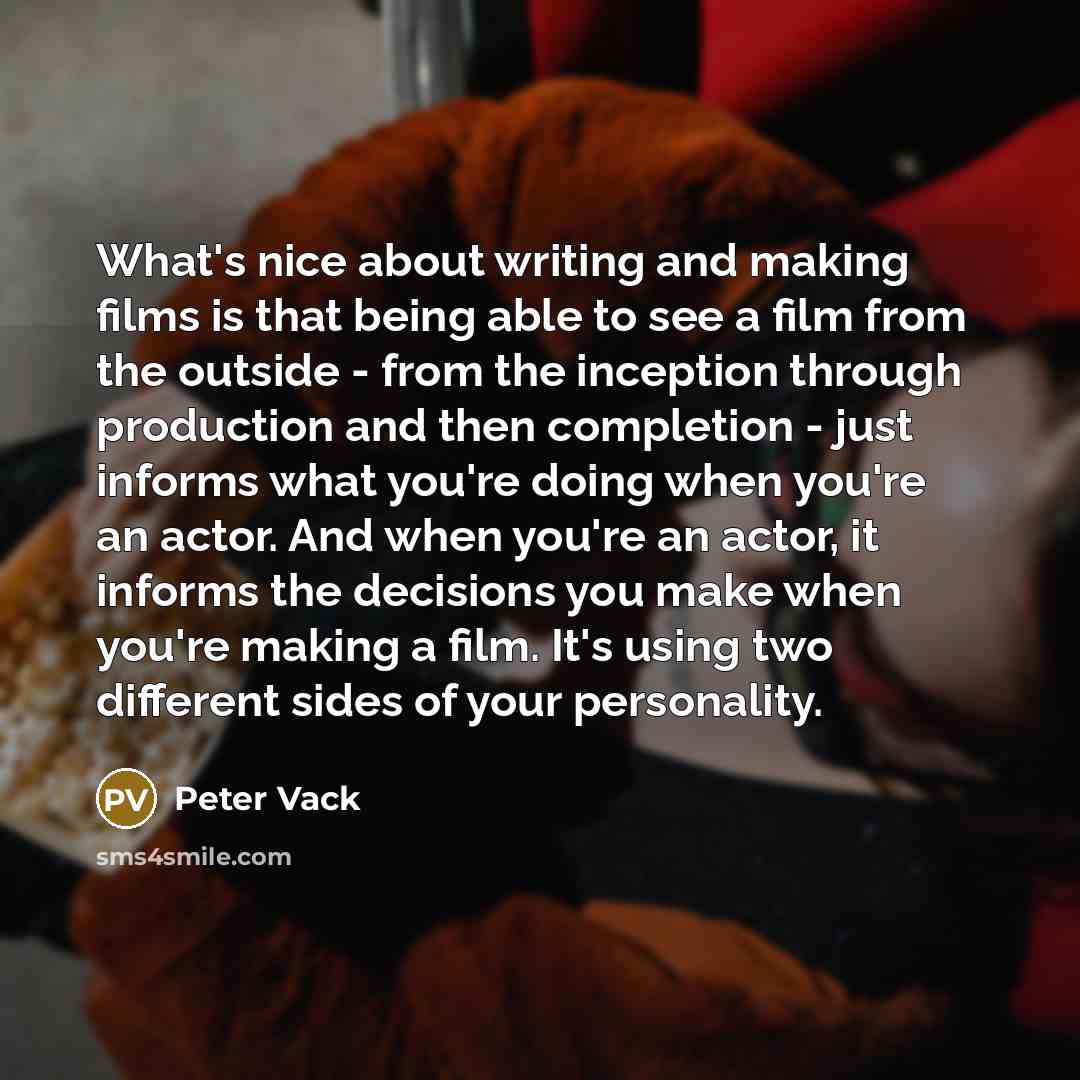 “What's nice about writing and making films is that being able to see a film from the outside - from the inception through production and then completion - just informs what you're doing when you're an actor. And when you're an actor, it informs the decisions you make when you're making a film…” quote by Peter Vack