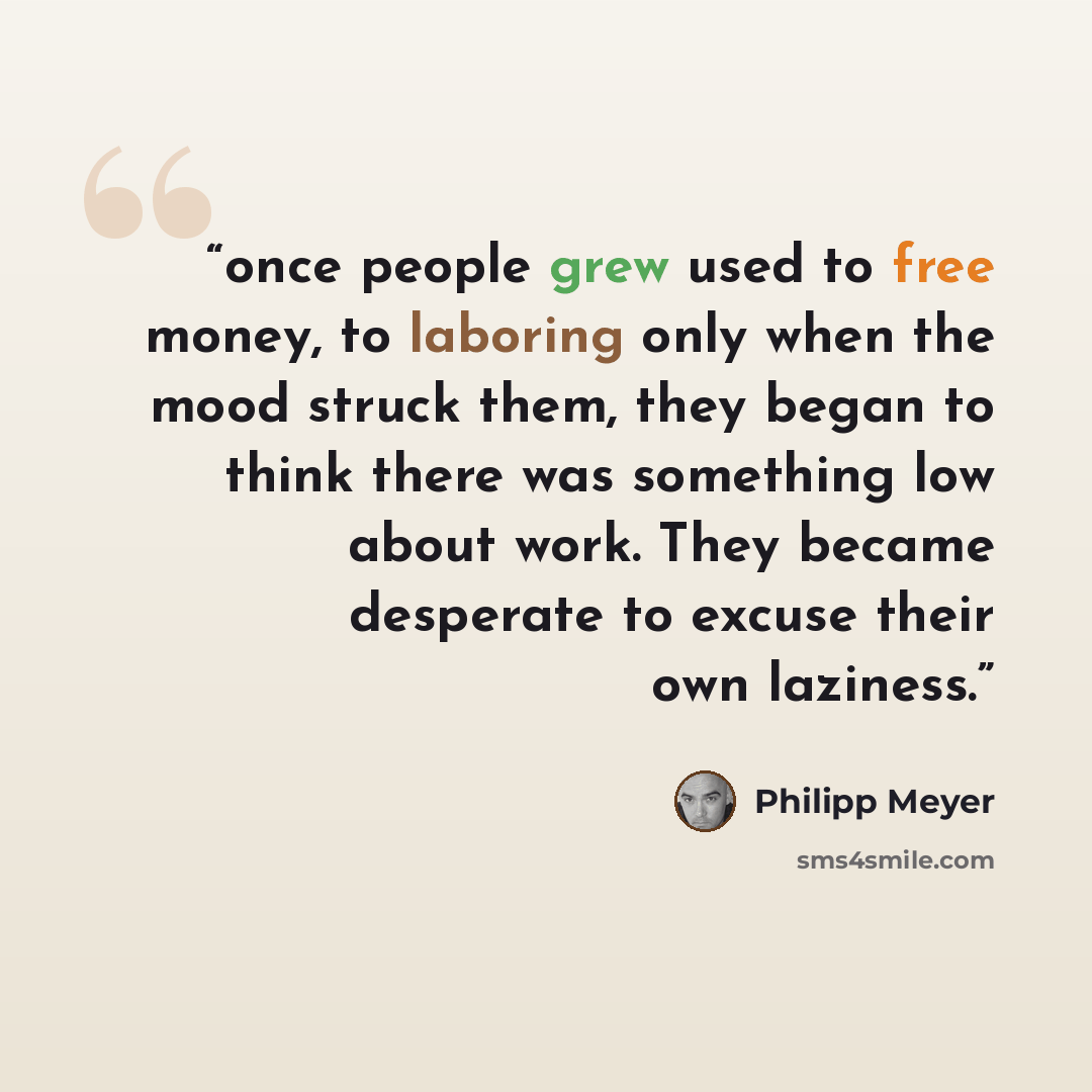 “once people grew used to free money, to laboring only when the mood struck them, they began to think there was something low about work. They became desperate to excuse their own laziness.” quote by Philipp Meyer