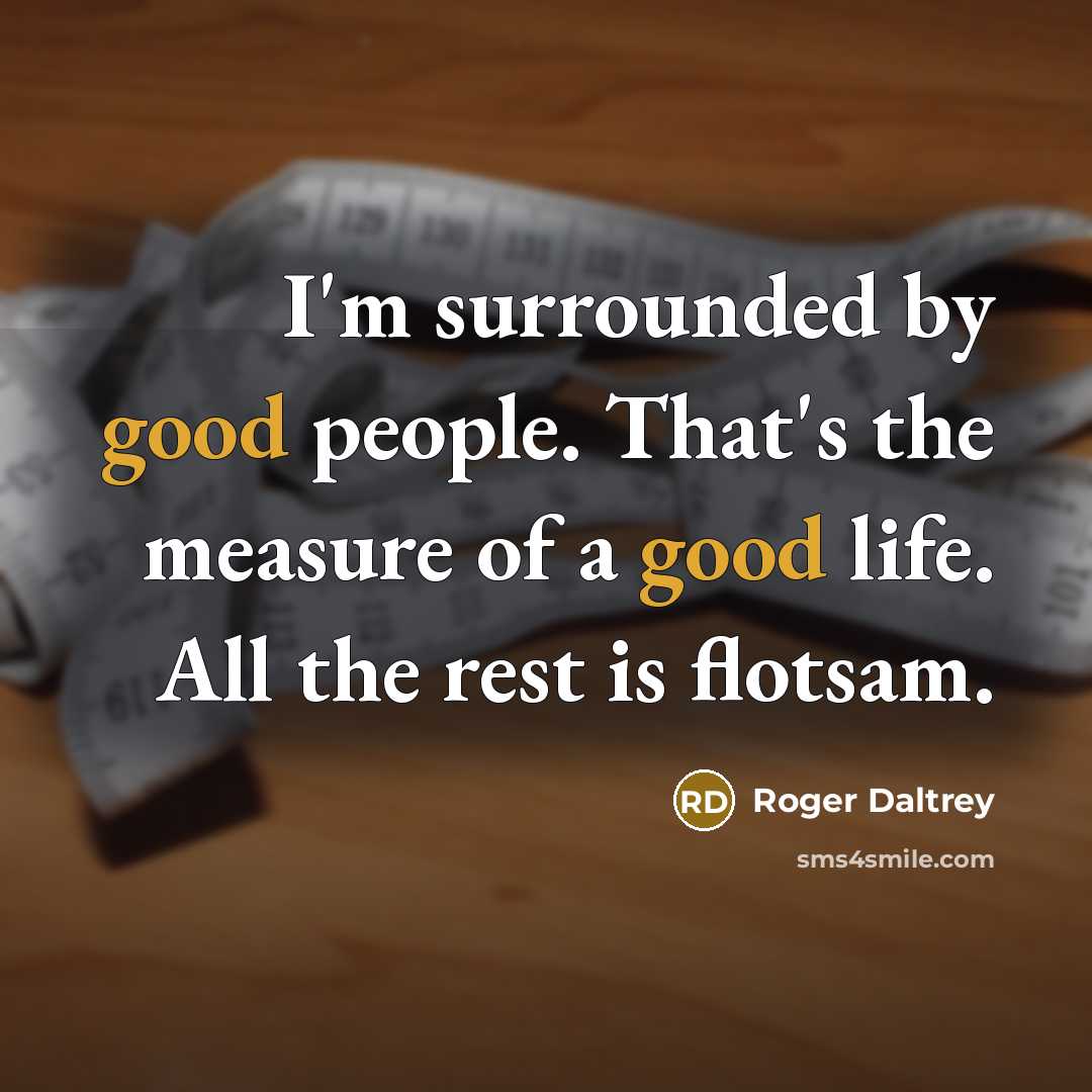 “I'm surrounded by good people. That's the measure of a good life. All the rest is flotsam.” quote by Roger Daltrey