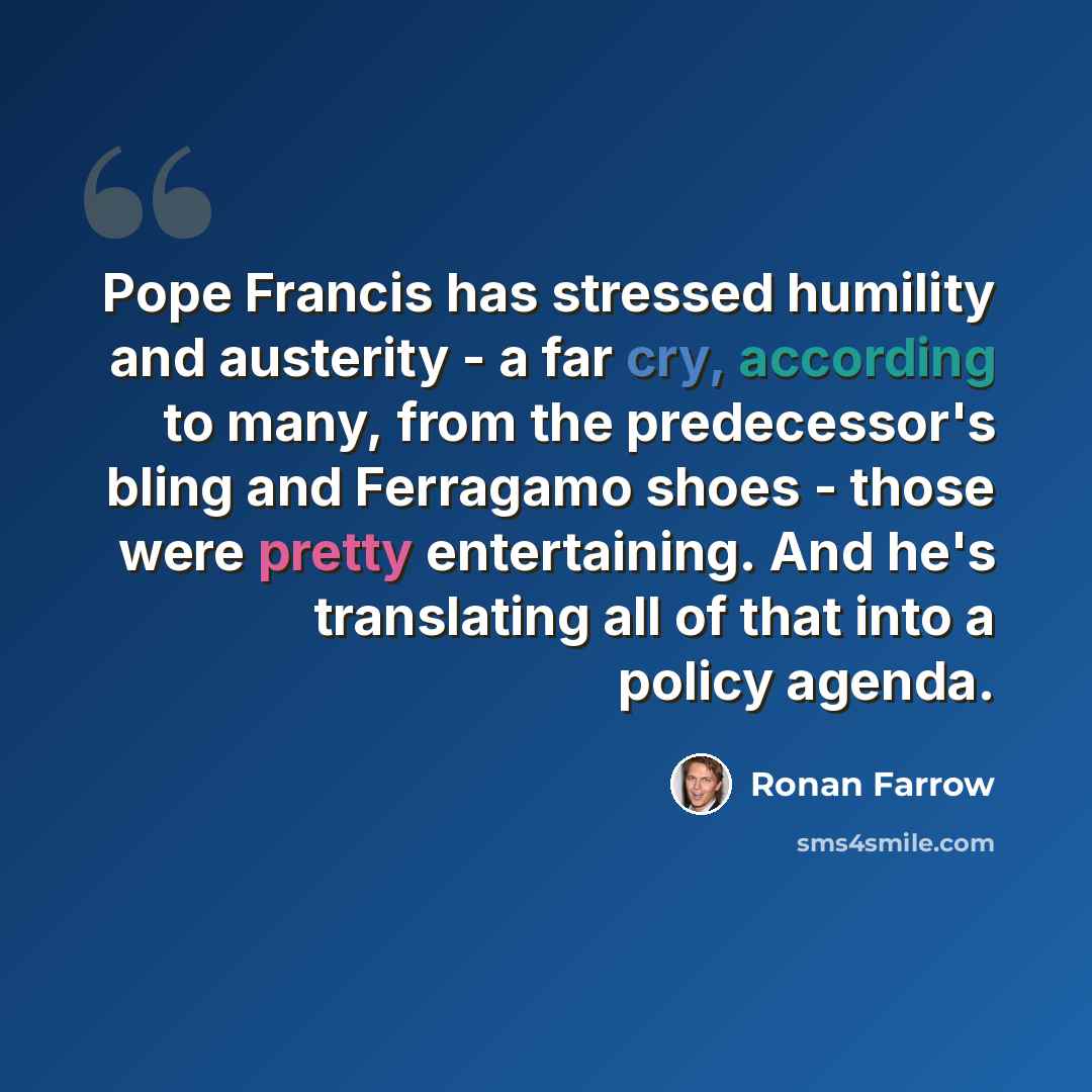 “Pope Francis has stressed humility and austerity - a far cry, according to many, from the predecessor's bling and Ferragamo shoes - those were pretty entertaining. And he's translating all of that into a policy agenda.” quote by Ronan Farrow