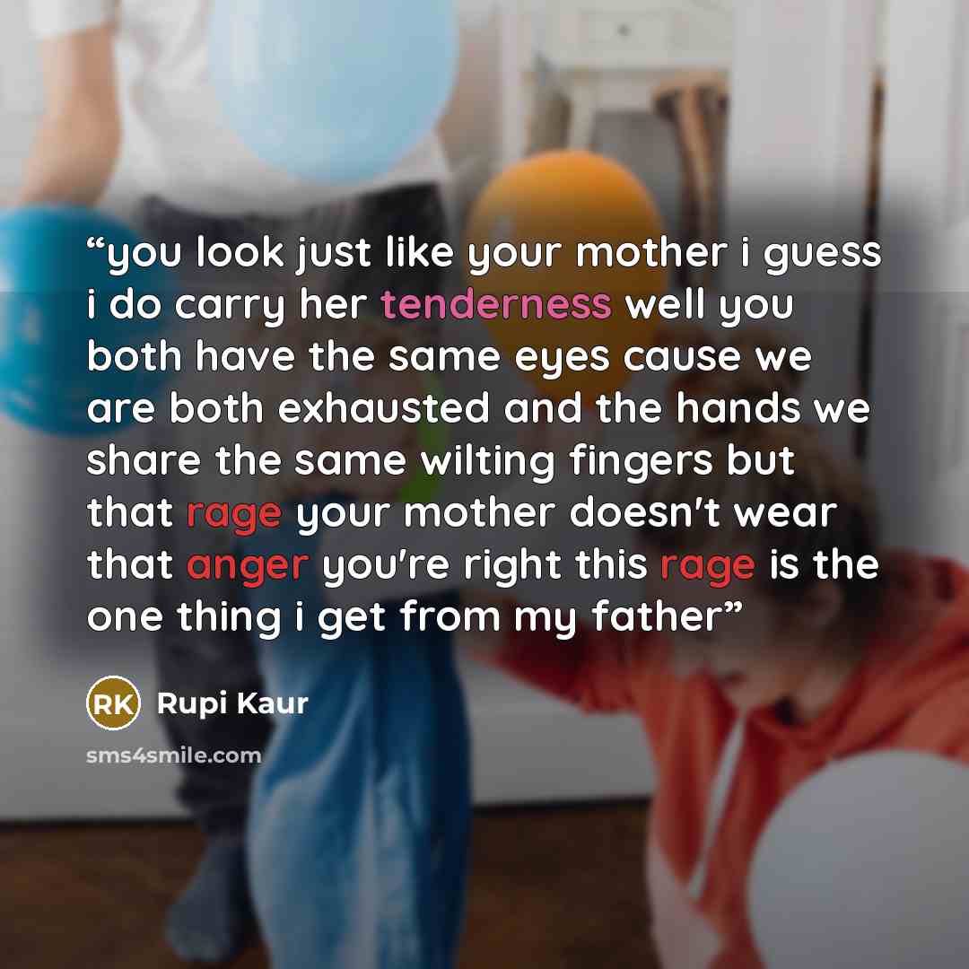 “you look just like your mother i guess i do carry her tenderness well you both have the same eyes cause we are both exhausted and the hands we share the same wilting fingers but that rage your mother doesn't wear that anger you're right this rage is the one thing i get from my father” quote by Rupi Kaur