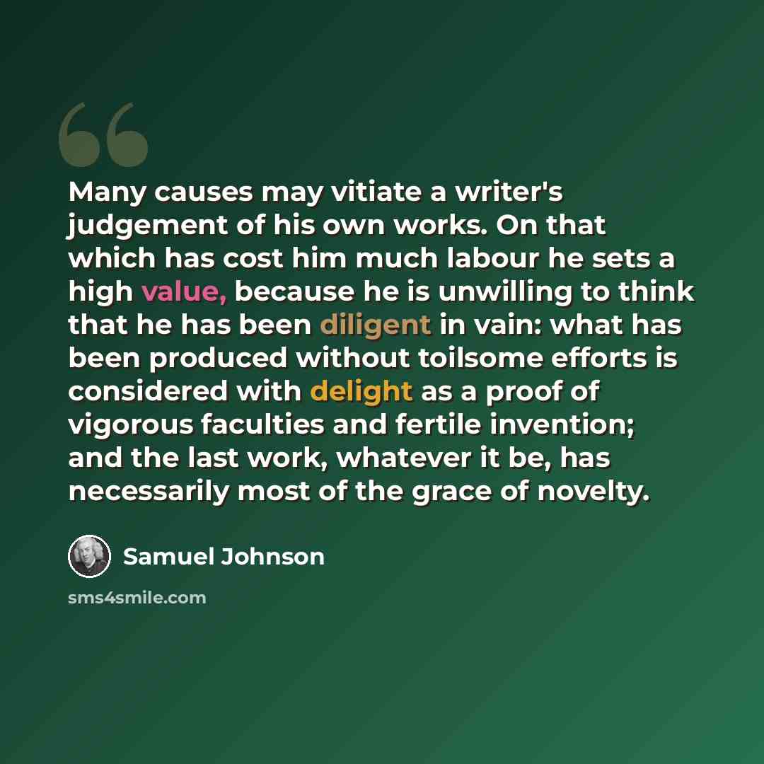 “Many causes may vitiate a writer's judgement of his own works. On that which has cost him much labour he sets a high value, because he is unwilling to think that he has been diligent in vain: what has been produced without toilsome efforts is considered with delight as a proof of vigorous…” quote by Samuel Johnson