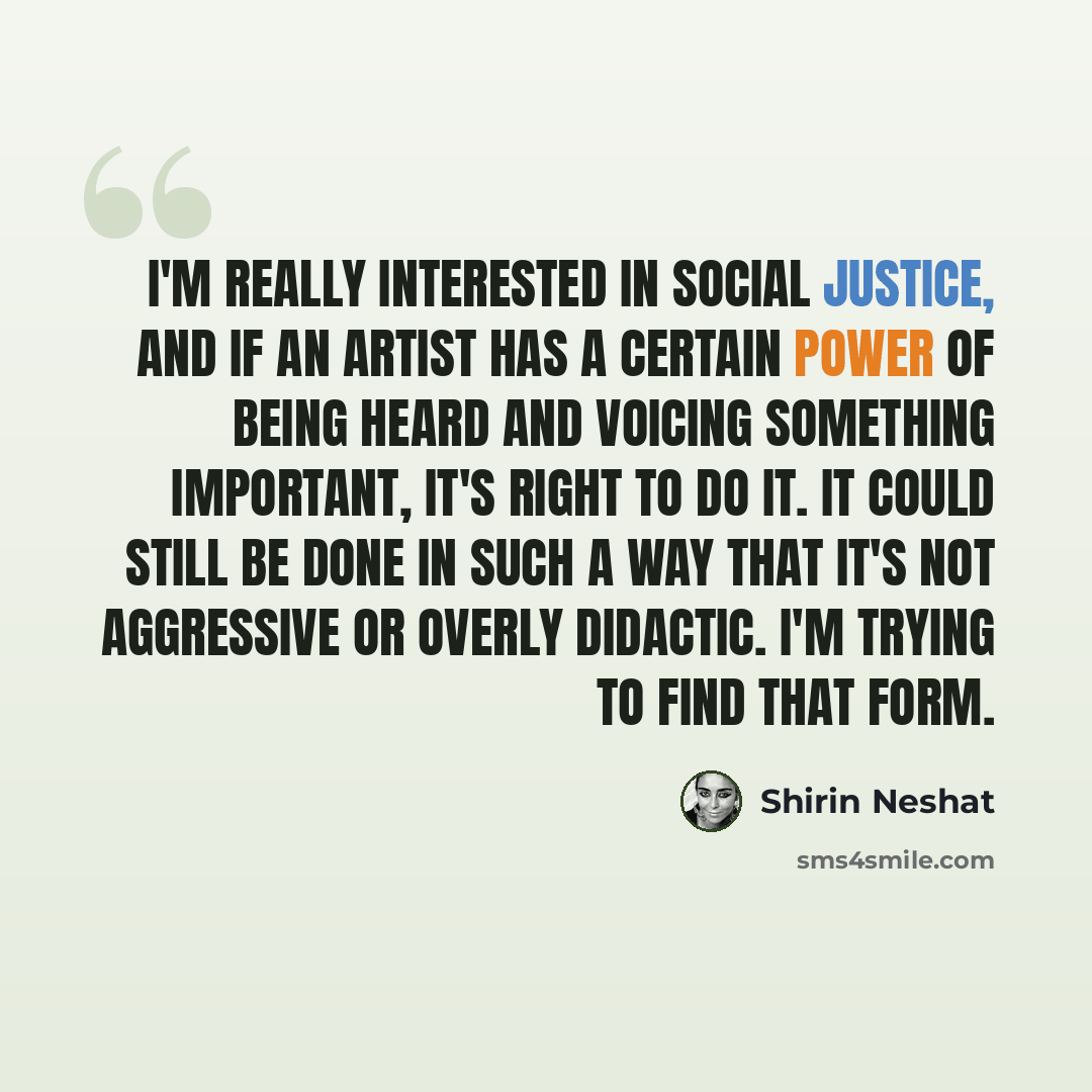 “I'm really interested in social justice, and if an artist has a certain power of being heard and voicing something important, it's right to do it. It could still be done in such a way that it's not aggressive or overly didactic. I'm trying to find that form.” quote by Shirin Neshat