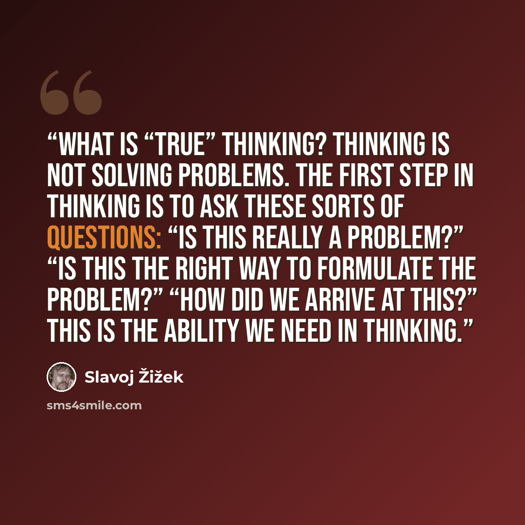 “What is “true” thinking? Thinking is not solving problems. The first step in thinking is to ask these sorts of questions: “Is this really a problem?” “Is this the right way to formulate the problem?” “How did we arrive at this?” This is the ability we need in thinking.” quote by Slavoj Žižek
