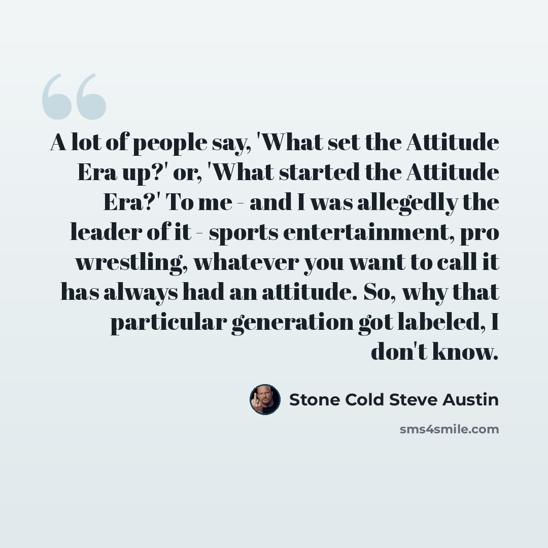 “A lot of people say, 'What set the Attitude Era up?' or, 'What started the Attitude Era?' To me - and I was allegedly the leader of it - sports entertainment, pro wrestling, whatever you want to call it has always had an attitude. So, why that particular generation got labeled, I don't know.” quote by Stone Cold Steve Austin
