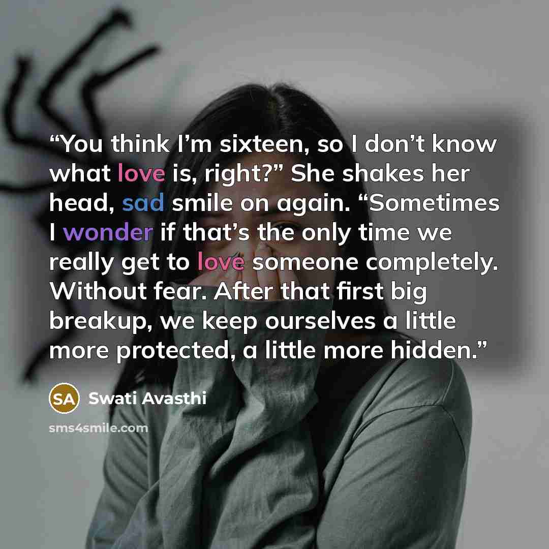“You think I’m sixteen, so I don’t know what love is, right?” She shakes her head, sad smile on again. “Sometimes I wonder if that’s the only time we really get to love someone completely. Without fear. After that first big breakup, we keep ourselves a little more protected, a little more hidden.” quote by Swati Avasthi
