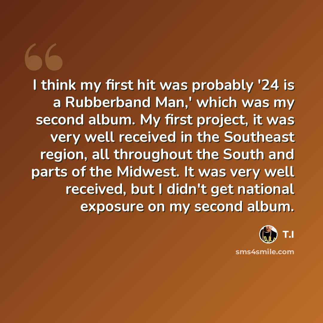 “I think my first hit was probably '24 is a Rubberband Man,' which was my second album. My first project, it was very well received in the Southeast region, all throughout the South and parts of the Midwest. It was very well received, but I didn't get national exposure on my second album.” quote by T.I