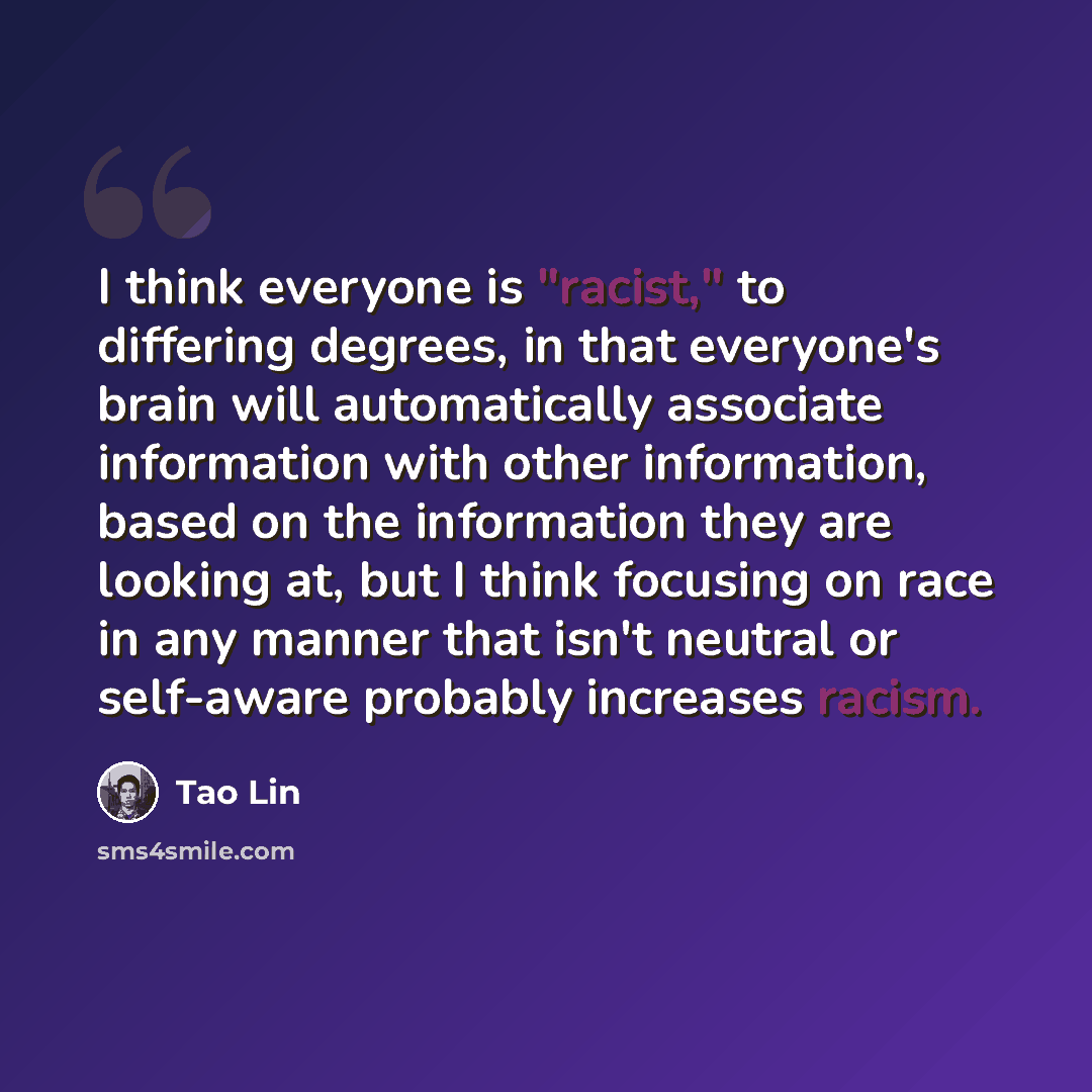 “I think everyone is "racist," to differing degrees, in that everyone's brain will automatically associate information with other information, based on the information they are looking at, but I think focusing on race in any manner that isn't neutral or self-aware probably increases racism.” quote by Tao Lin