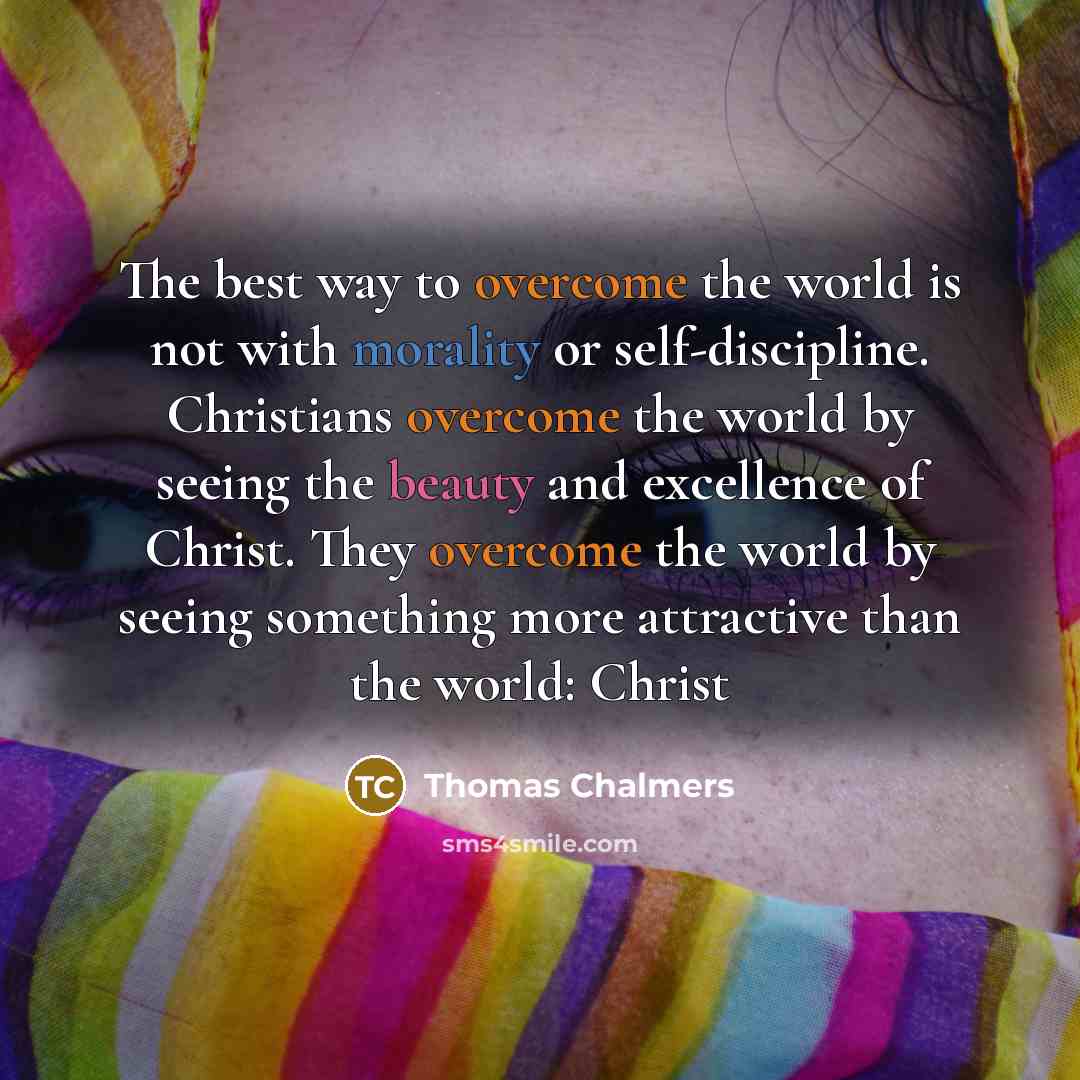 “The best way to overcome the world is not with morality or self-discipline. Christians overcome the world by seeing the beauty and excellence of Christ. They overcome the world by seeing something more attractive than the world: Christ” quote by Thomas Chalmers