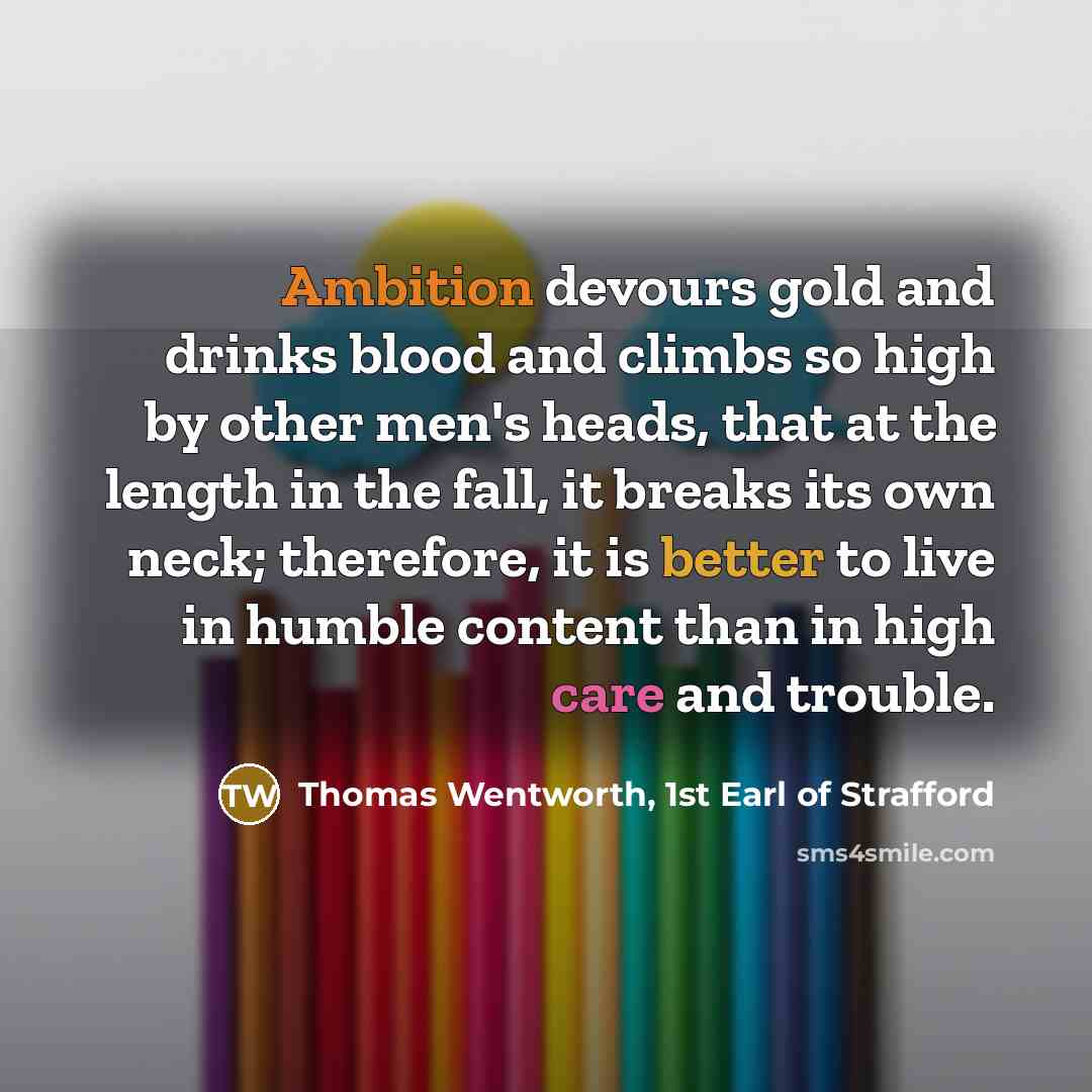 “Ambition devours gold and drinks blood and climbs so high by other men's heads, that at the length in the fall, it breaks its own neck; therefore, it is better to live in humble content than in high care and trouble.” quote by Thomas Wentworth, 1st Earl of Strafford