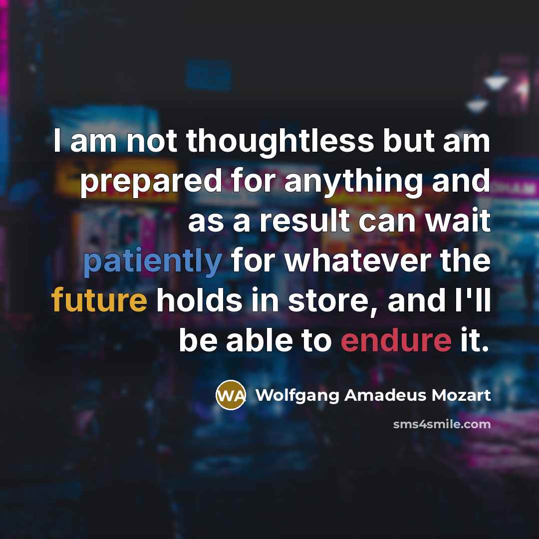 “I am not thoughtless but am prepared for anything and as a result can wait patiently for whatever the future holds in store, and I'll be able to endure it.” quote by Wolfgang Amadeus Mozart