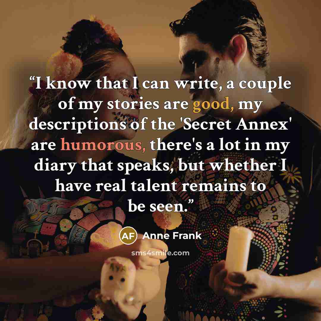 “I know that I can write, a couple of my stories are good, my descriptions of the 'Secret Annex' are humorous, there's a lot in my diary that speaks, but whether I have real talent remains to be seen.” quote by Anne Frank