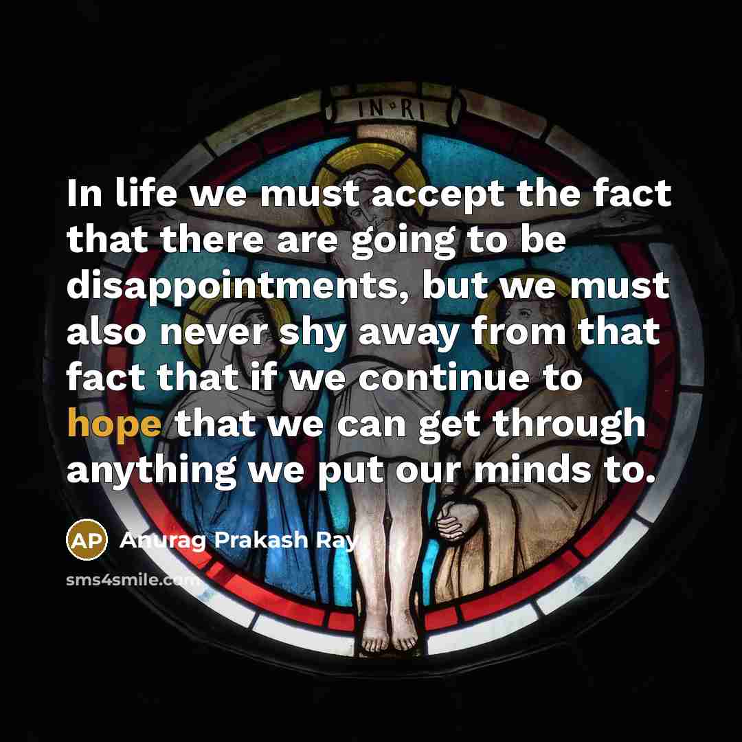 “In life we must accept the fact that there are going to be disappointments, but we must also never shy away from that fact that if we continue to hope that we can get through anything we put our minds to.” quote by Anurag Prakash Ray
