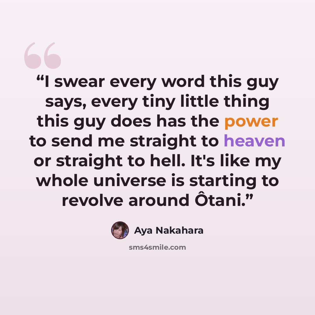 “I swear every word this guy says, every tiny little thing this guy does has the power to send me straight to heaven or straight to hell. It's like my whole universe is starting to revolve around Ôtani.” quote by Aya Nakahara