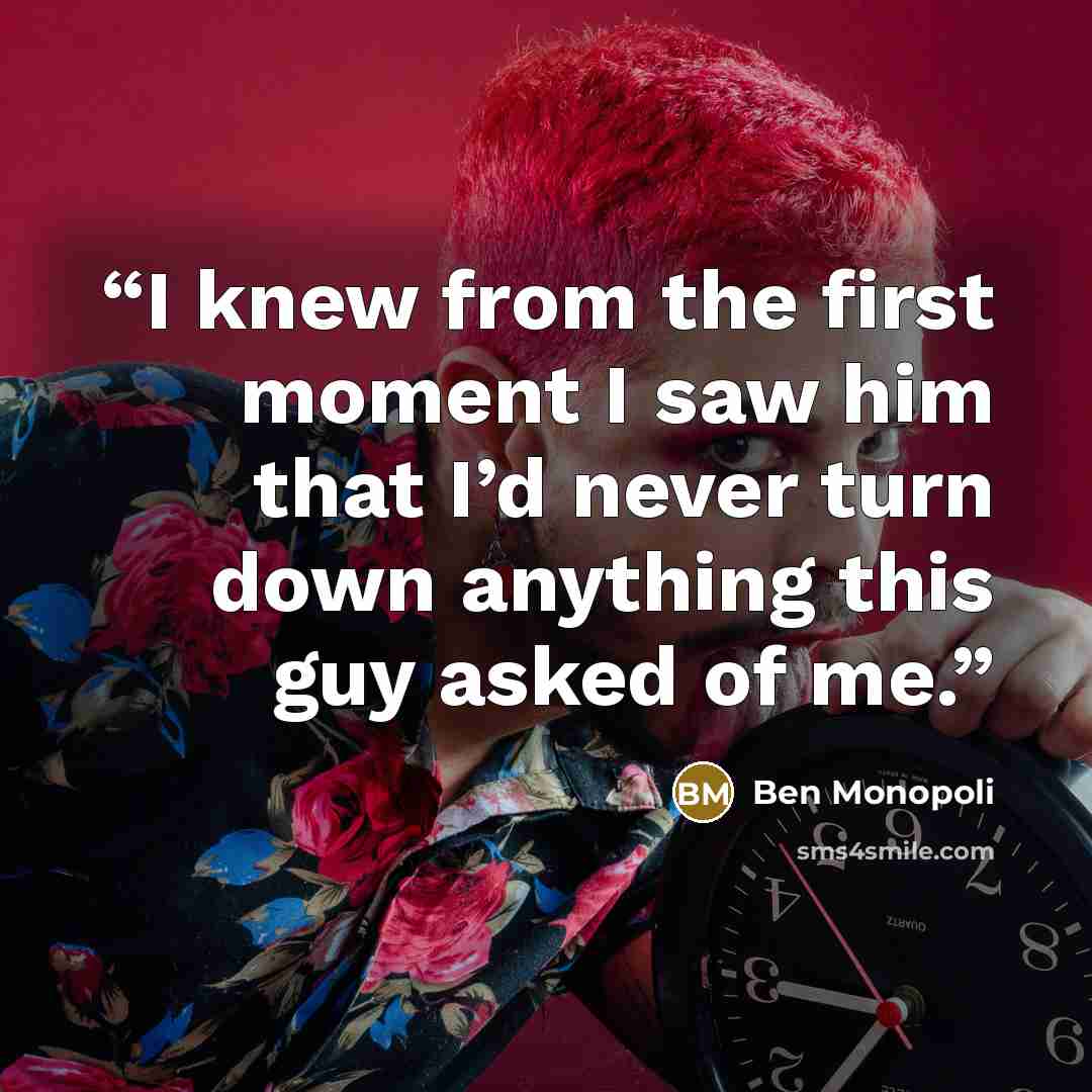 “I knew from the first moment I saw him that I’d never turn down anything this guy asked of me.” quote by Ben Monopoli