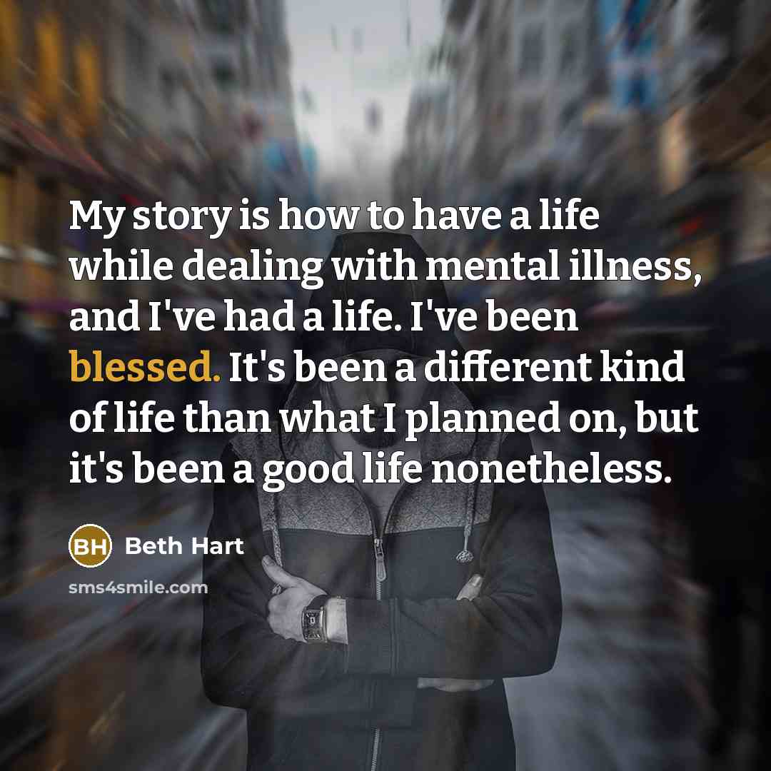 “My story is how to have a life while dealing with mental illness, and I've had a life. I've been blessed. It's been a different kind of life than what I planned on, but it's been a good life nonetheless.” quote by Beth Hart