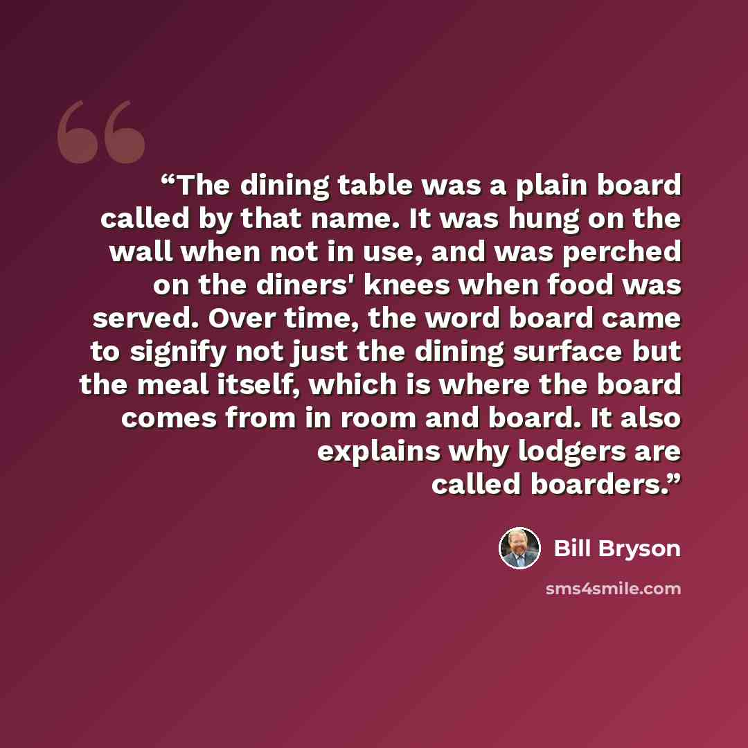 “The dining table was a plain board called by that name. It was hung on the wall when not in use, and was perched on the diners' knees when food was served. Over time, the word board came to signify not just the dining surface but the meal itself, which is where the board comes from in room and…” quote by Bill Bryson