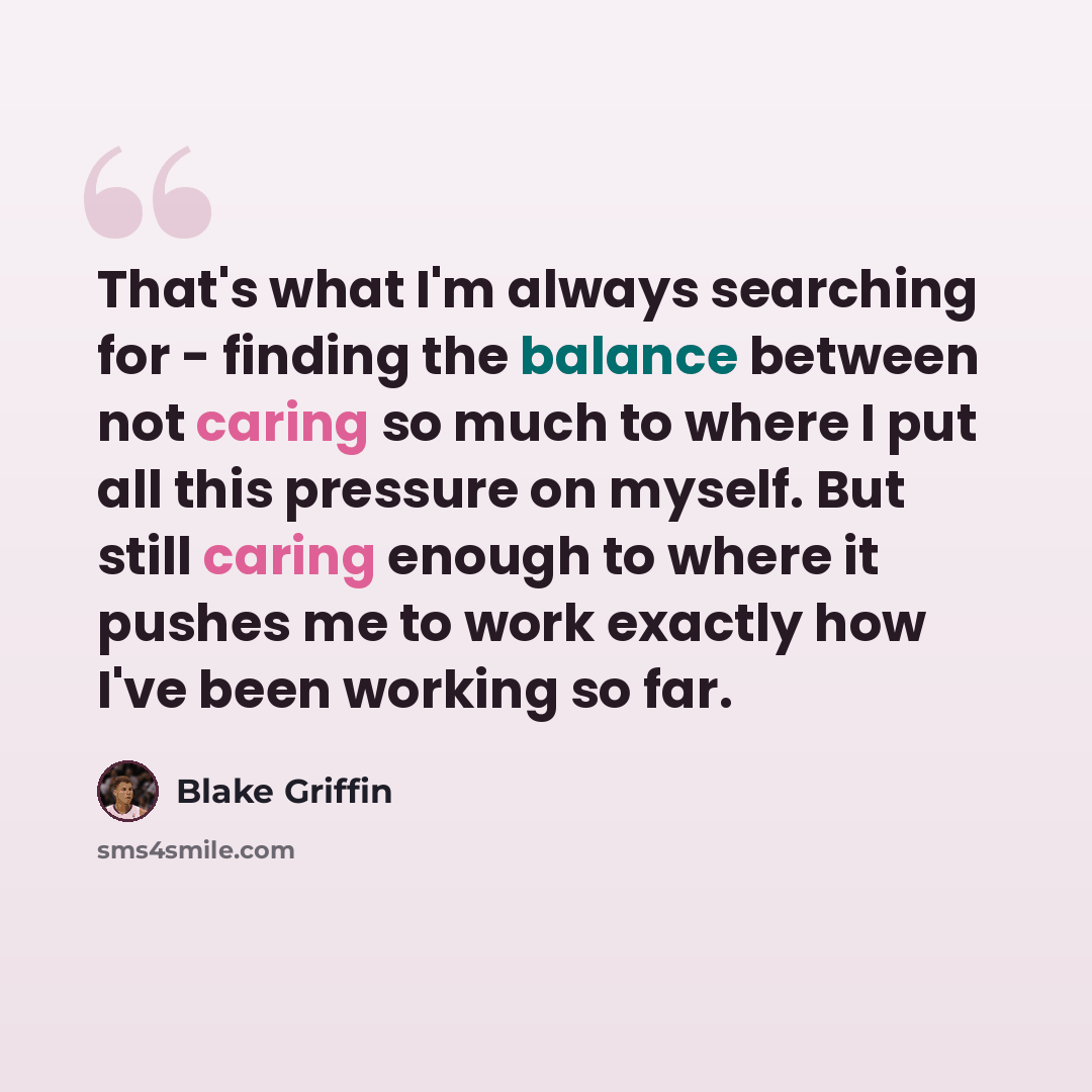 “That's what I'm always searching for - finding the balance between not caring so much to where I put all this pressure on myself. But still caring enough to where it pushes me to work exactly how I've been working so far.” quote by Blake Griffin