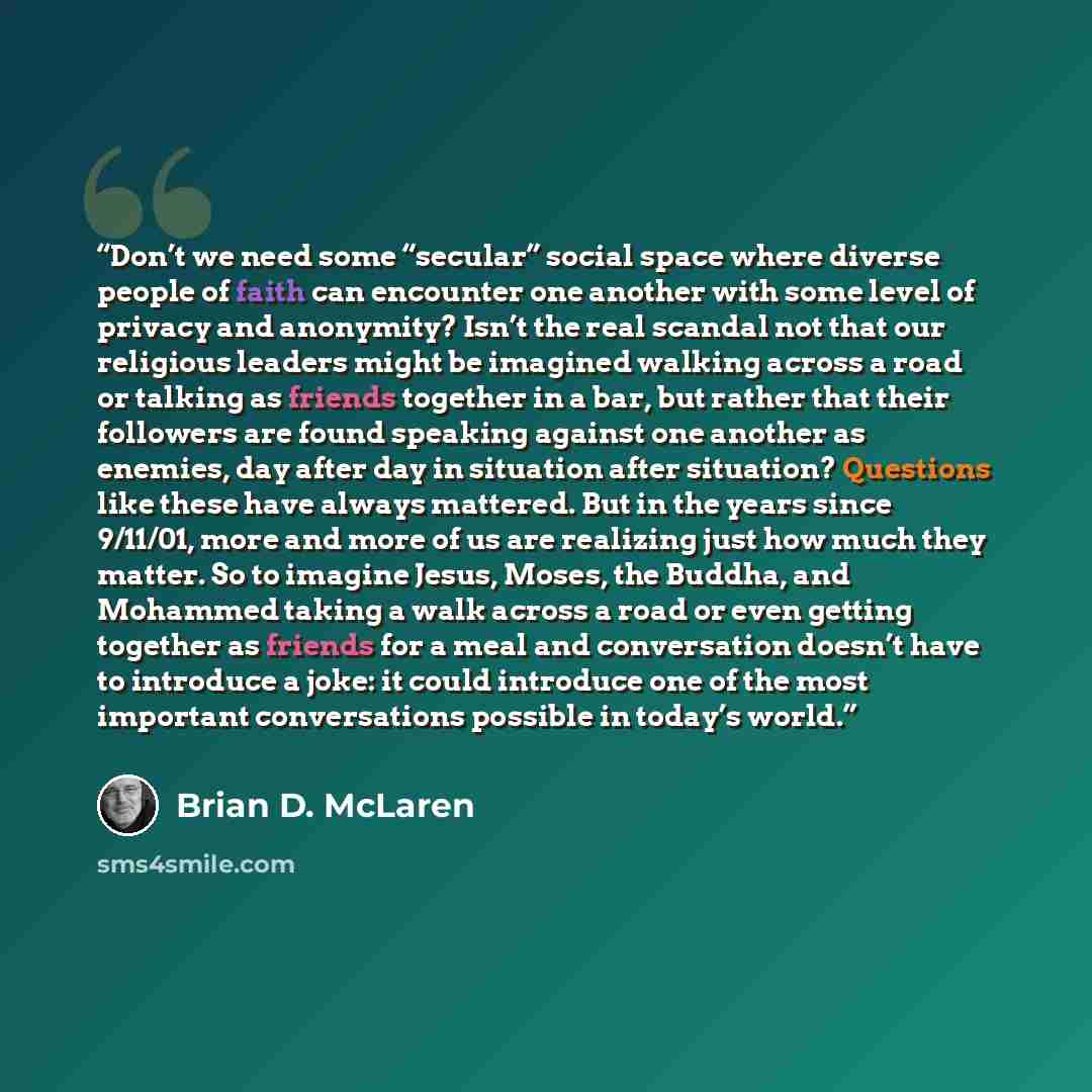 “Don’t we need some “secular” social space where diverse people of faith can encounter one another with some level of privacy and anonymity? Isn’t the real scandal not that our religious leaders might be imagined walking across a road or talking as friends together in a bar, but rather that their…” quote by Brian D. McLaren