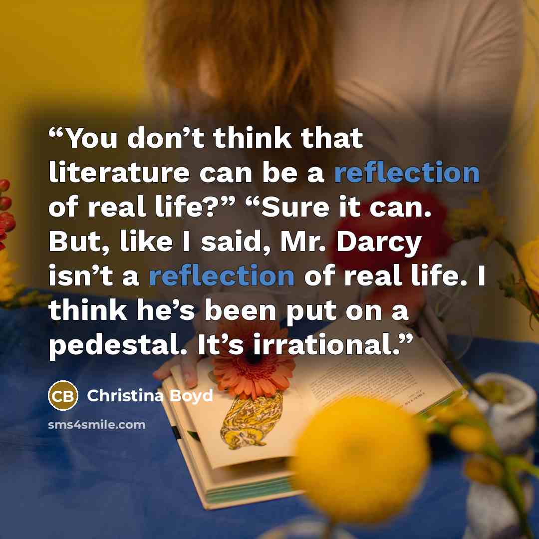 “You don’t think that literature can be a reflection of real life?” “Sure it can. But, like I said, Mr. Darcy isn’t a reflection of real life. I think he’s been put on a pedestal. It’s irrational.” quote by Christina Boyd