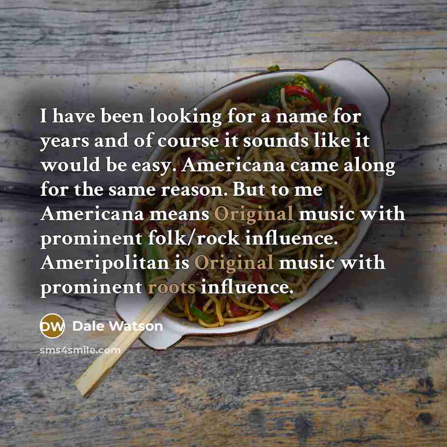 “I have been looking for a name for years and of course it sounds like it would be easy. Americana came along for the same reason. But to me Americana means Original music with prominent folk/rock influence. Ameripolitan is Original music with prominent roots influence.” quote by Dale Watson