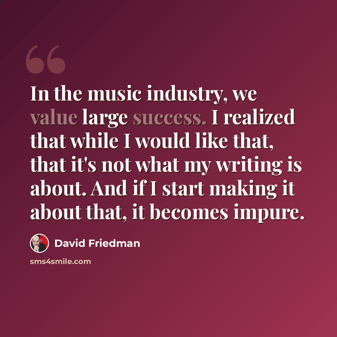 “In the music industry, we value large success. I realized that while I would like that, that it's not what my writing is about. And if I start making it about that, it becomes impure.” quote by David Friedman