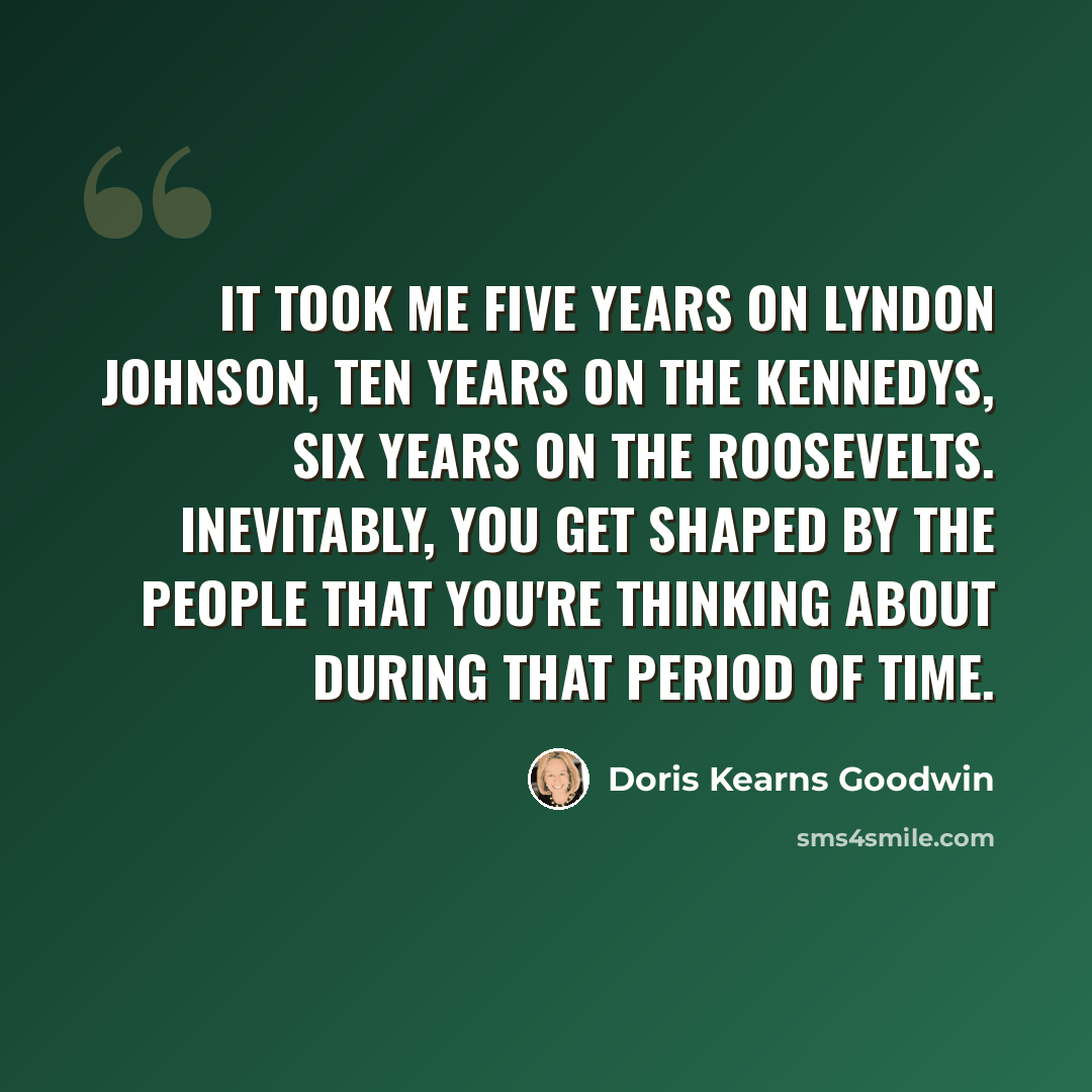 “It took me five years on Lyndon Johnson, ten years on the Kennedys, six years on the Roosevelts. Inevitably, you get shaped by the people that you're thinking about during that period of time.” quote by Doris Kearns Goodwin