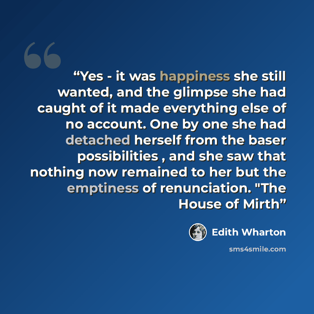 “Yes - it was happiness she still wanted, and the glimpse she had caught of it made everything else of no account. One by one she had detached herself from the baser possibilities , and she saw that nothing now remained to her but the emptiness of renunciation. "The House of Mirth” quote by Edith Wharton