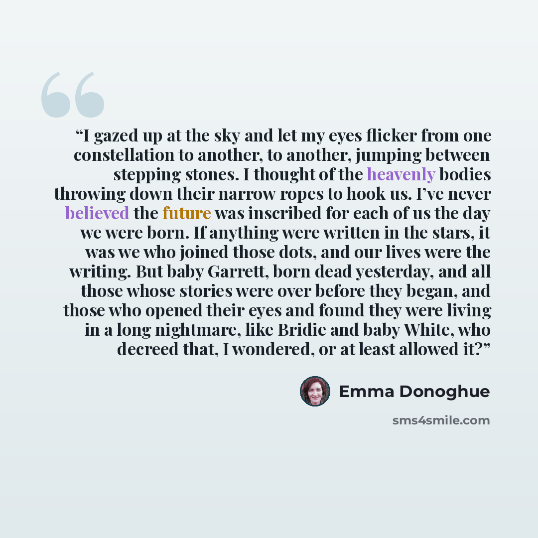 “I gazed up at the sky and let my eyes flicker from one constellation to another, to another, jumping between stepping stones. I thought of the heavenly bodies throwing down their narrow ropes to hook us. I’ve never believed the future was inscribed for each of us the day we were born. If anything…” quote by Emma Donoghue
