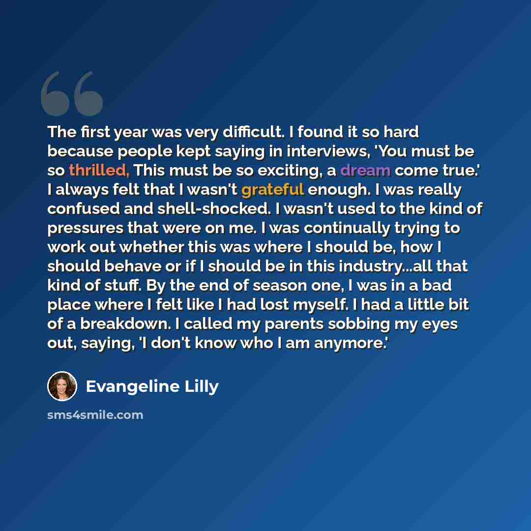 “The first year was very difficult. I found it so hard because people kept saying in interviews, 'You must be so thrilled, This must be so exciting, a dream come true.' I always felt that I wasn't grateful enough. I was really confused and shell-shocked. I wasn't used to the kind of pressures that…” quote by Evangeline Lilly