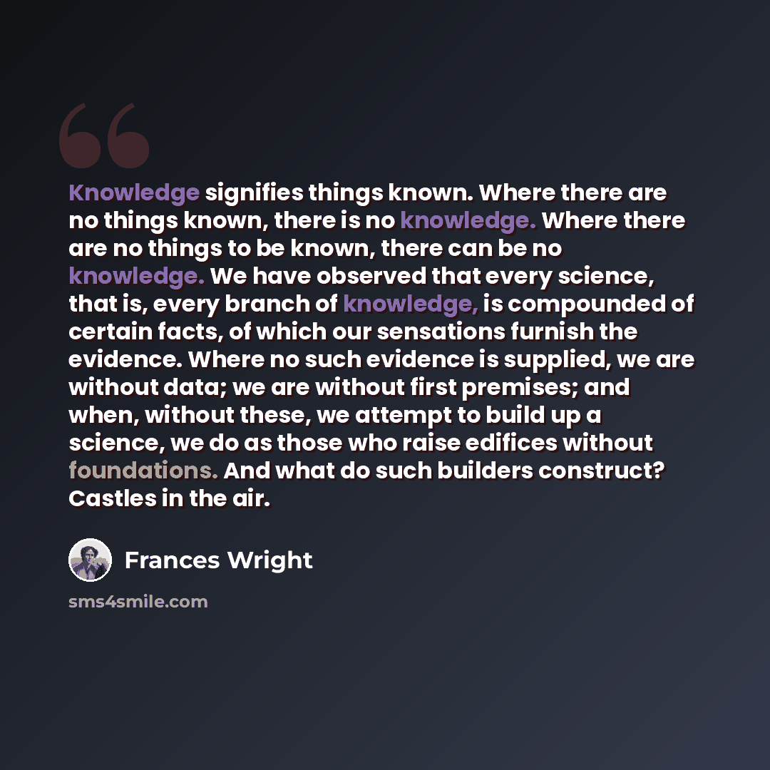 “Knowledge signifies things known. Where there are no things known, there is no knowledge. Where there are no things to be known, there can be no knowledge. We have observed that every science, that is, every branch of knowledge, is compounded of certain facts, of which our sensations furnish the…” quote by Frances Wright