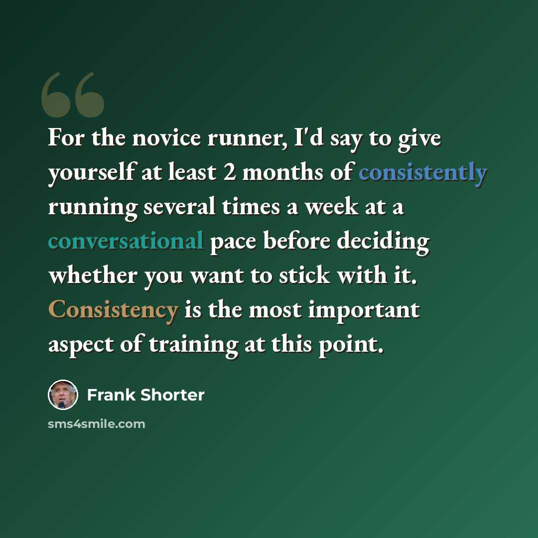 “For the novice runner, I'd say to give yourself at least 2 months of consistently running several times a week at a conversational pace before deciding whether you want to stick with it. Consistency is the most important aspect of training at this point.” quote by Frank Shorter