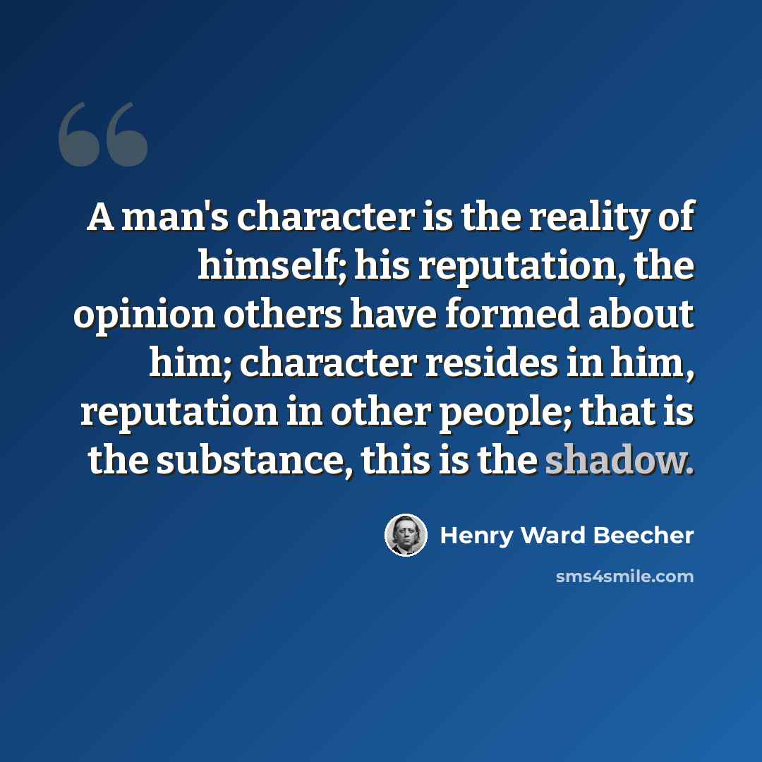 “A man's character is the reality of himself; his reputation, the opinion others have formed about him; character resides in him, reputation in other people; that is the substance, this is the shadow.” quote by Henry Ward Beecher