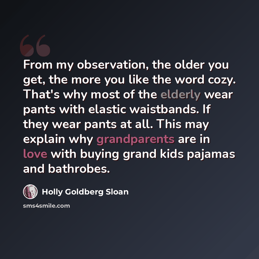 “From my observation, the older you get, the more you like the word cozy. That's why most of the elderly wear pants with elastic waistbands. If they wear pants at all. This may explain why grandparents are in love with buying grand kids pajamas and bathrobes.” quote by Holly Goldberg Sloan