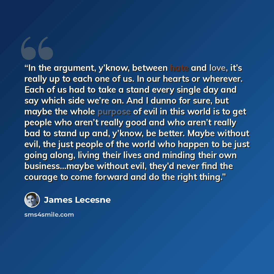 “In the argument, y’know, between hate and love, it’s really up to each one of us. In our hearts or wherever. Each of us had to take a stand every single day and say which side we’re on. And I dunno for sure, but maybe the whole purpose of evil in this world is to get people who aren’t really good…” quote by James Lecesne