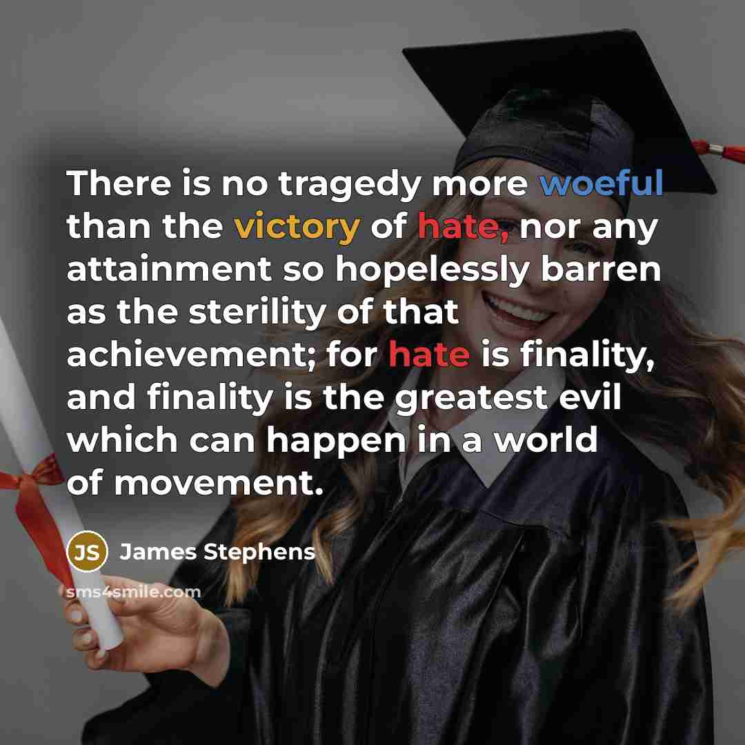 “There is no tragedy more woeful than the victory of hate, nor any attainment so hopelessly barren as the sterility of that achievement; for hate is finality, and finality is the greatest evil which can happen in a world of movement.” quote by James Stephens