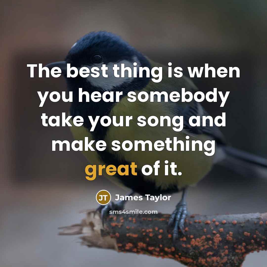 “The best thing is when you hear somebody take your song and make something great of it.” quote by James Taylor