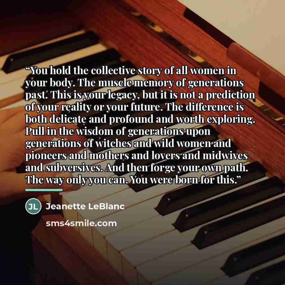 “You hold the collective story of all women in your body. The muscle memory of generations past. This is your legacy, but it is not a prediction of your reality or your future. The difference is both delicate and profound and worth exploring. Pull in the wisdom of generations upon generations of…” quote by Jeanette LeBlanc