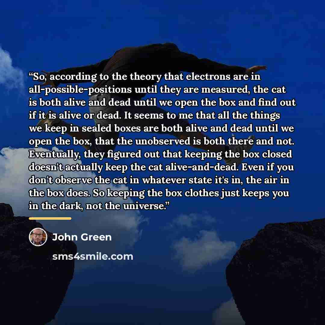 “So, according to the theory that electrons are in all-possible-positions until they are measured, the cat is both alive and dead until we open the box and find out if it is alive or dead. It seems to me that all the things we keep in sealed boxes are both alive and dead until we open the box, that…” quote by John Green