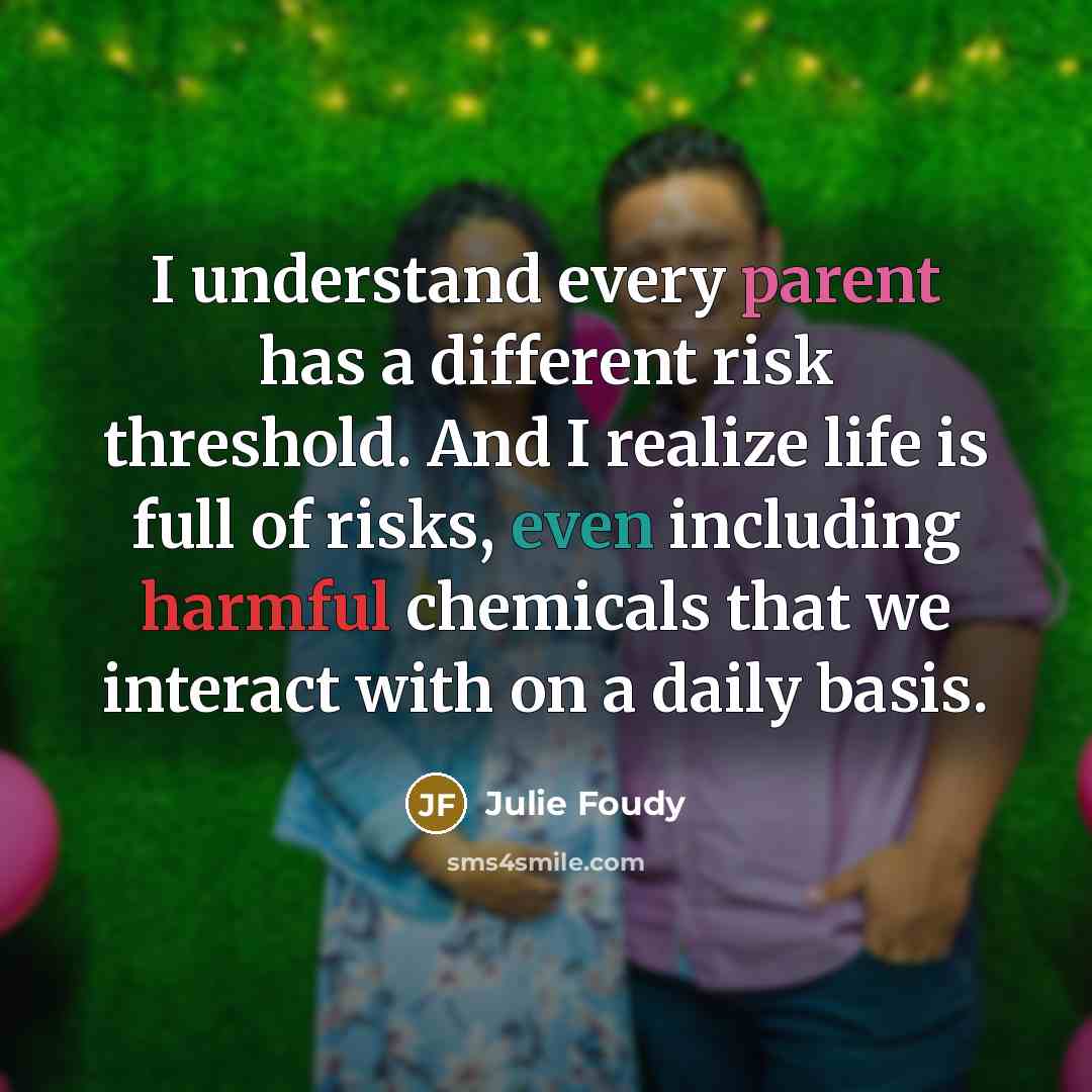 “I understand every parent has a different risk threshold. And I realize life is full of risks, even including harmful chemicals that we interact with on a daily basis.” quote by Julie Foudy