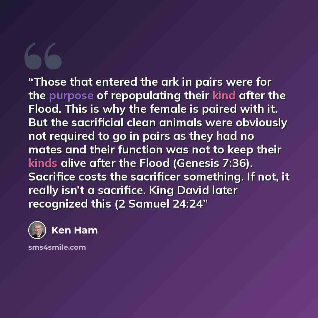 “Those that entered the ark in pairs were for the purpose of repopulating their kind after the Flood. This is why the female is paired with it. But the sacrificial clean animals were obviously not required to go in pairs as they had no mates and their function was not to keep their kinds alive…” quote by Ken Ham